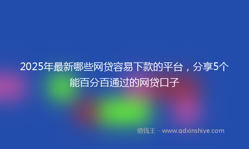 2025年最新哪些网贷容易下款的平台，分享5个能百分百通过的网贷口子