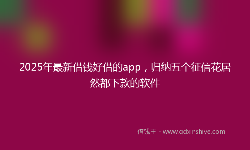 2025年最新借钱好借的app，归纳五个征信花居然都下款的软件