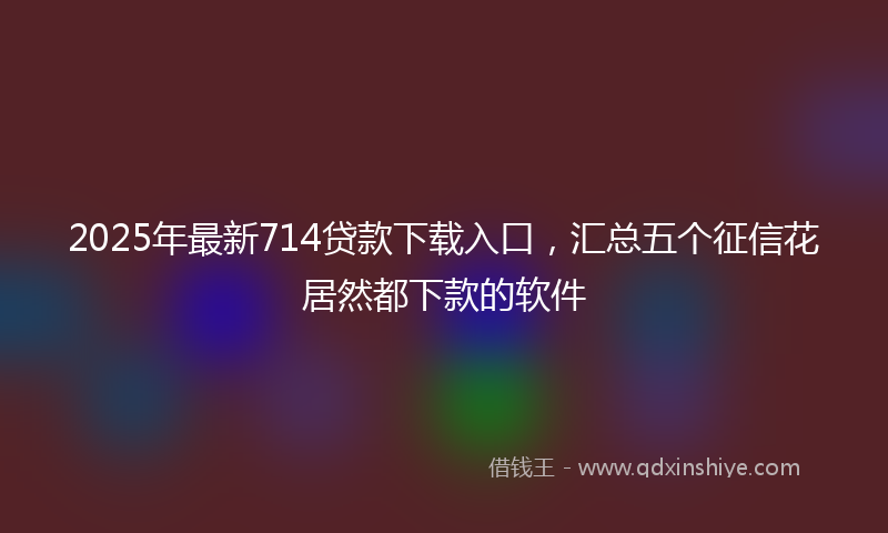 2025年最新714贷款下载入口，汇总五个征信花居然都下款的软件