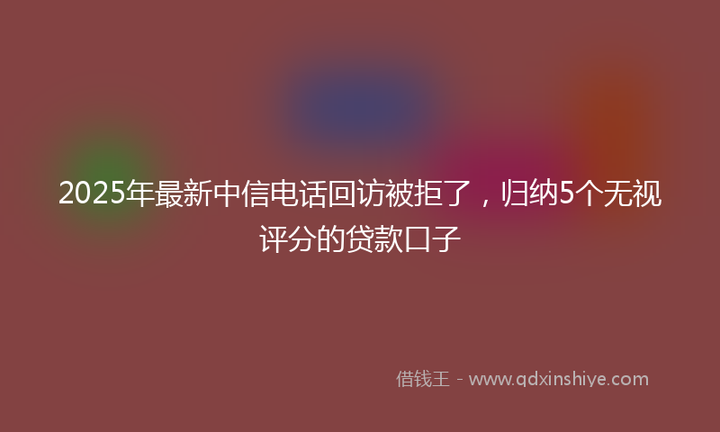 2025年最新中信电话回访被拒了，归纳5个无视评分的贷款口子