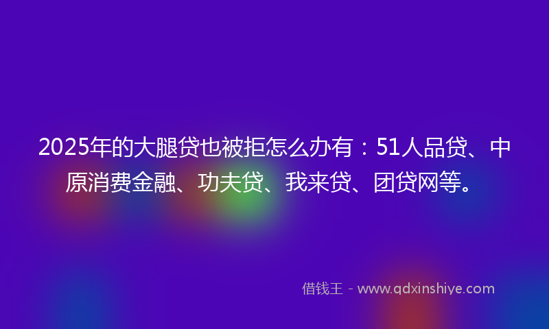 2025年的大腿贷也被拒怎么办有：51人品贷、中原消费金融、功夫贷、我来贷、团贷网等。