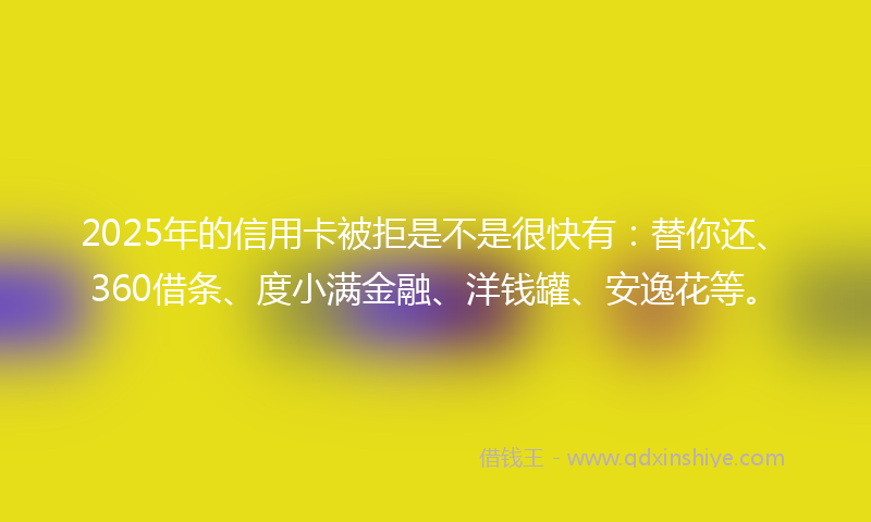 2025年的信用卡被拒是不是很快有：替你还、360借条、度小满金融、洋钱罐、安逸花等。