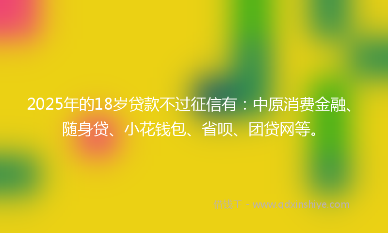 2025年的18岁贷款不过征信有：中原消费金融、随身贷、小花钱包、省呗、团贷网等。