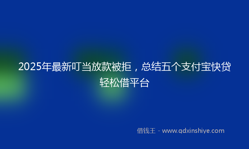 2025年最新叮当放款被拒，总结五个支付宝快贷轻松借平台