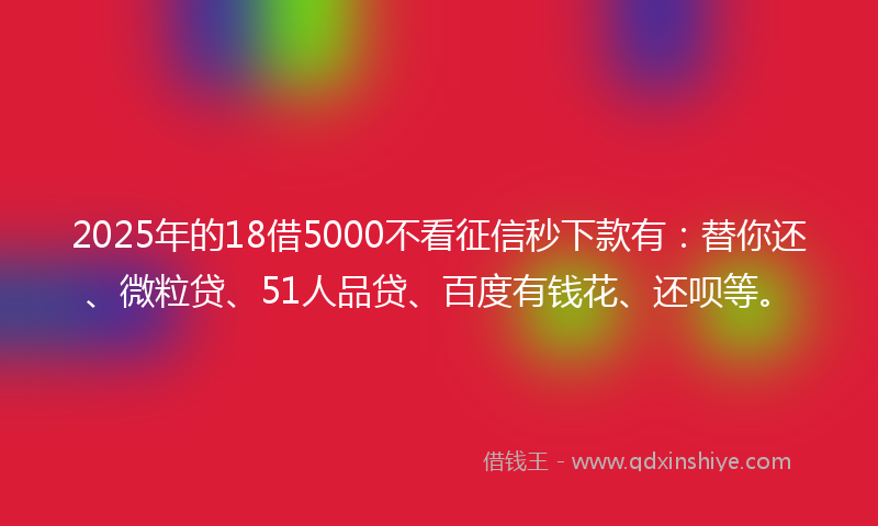 2025年的18借5000不看征信秒下款有：替你还、微粒贷、51人品贷、百度有钱花、还呗等。