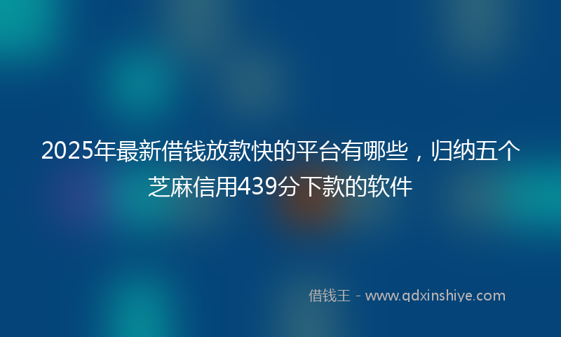2025年最新借钱放款快的平台有哪些，归纳五个芝麻信用439分下款的软件