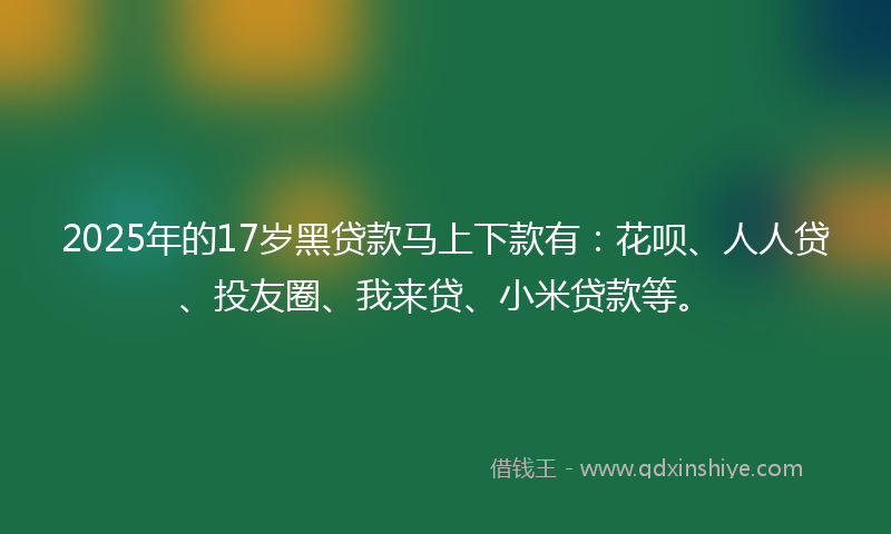 2025年的17岁黑贷款马上下款有：花呗、人人贷、投友圈、我来贷、小米贷款等。