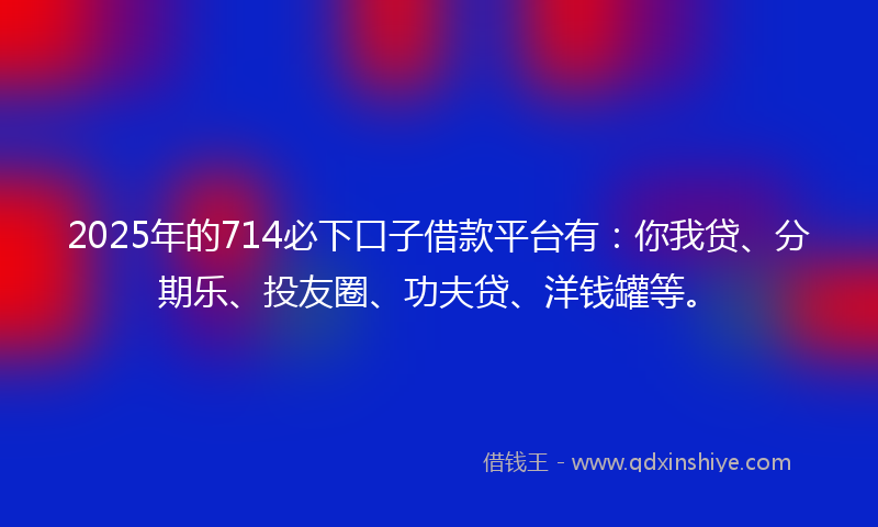 2025年的714必下口子借款平台有：你我贷、分期乐、投友圈、功夫贷、洋钱罐等。
