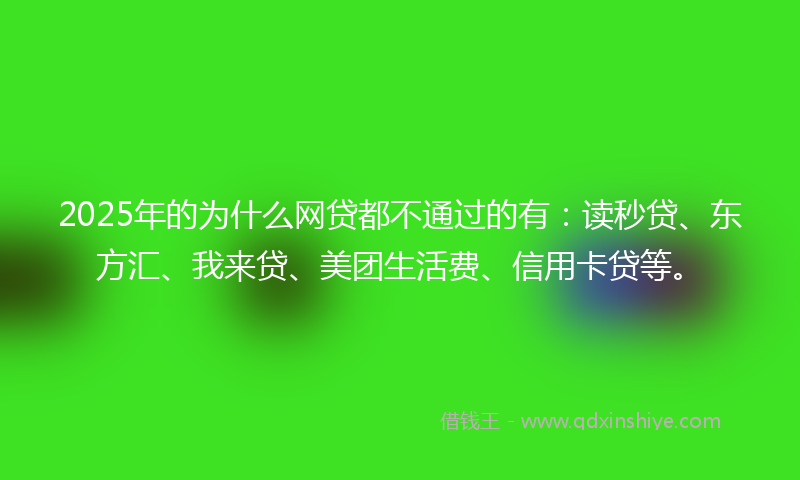 2025年的为什么网贷都不通过的有：读秒贷、东方汇、我来贷、美团生活费、信用卡贷等。