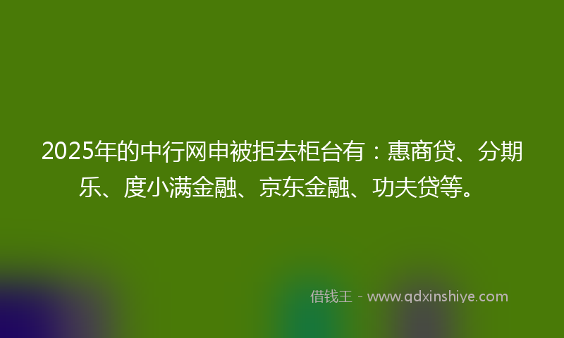 2025年的中行网申被拒去柜台有：惠商贷、分期乐、度小满金融、京东金融、功夫贷等。