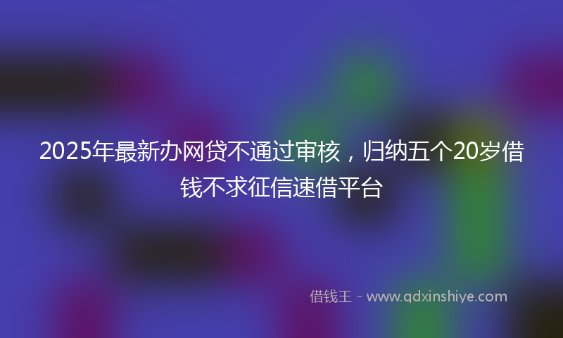 2025年最新办网贷不通过审核，归纳五个20岁借钱不求征信速借平台