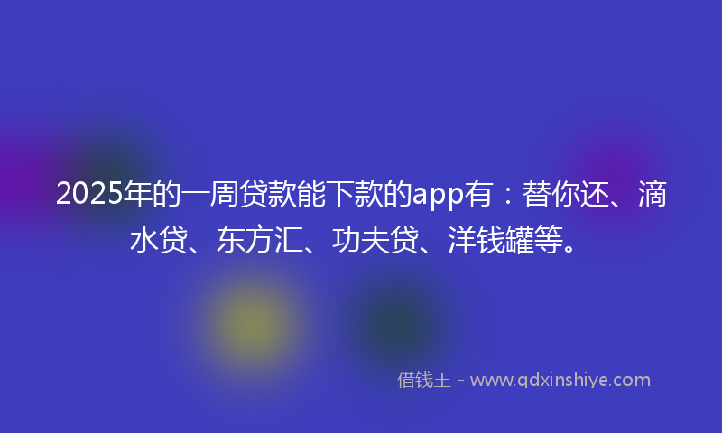 2025年的一周贷款能下款的app有：替你还、滴水贷、东方汇、功夫贷、洋钱罐等。