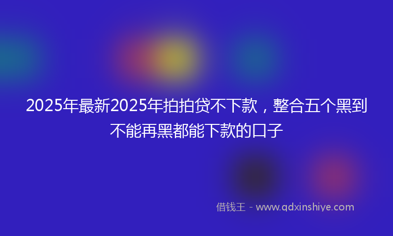 2025年最新2025年拍拍贷不下款，整合五个黑到不能再黑都能下款的口子