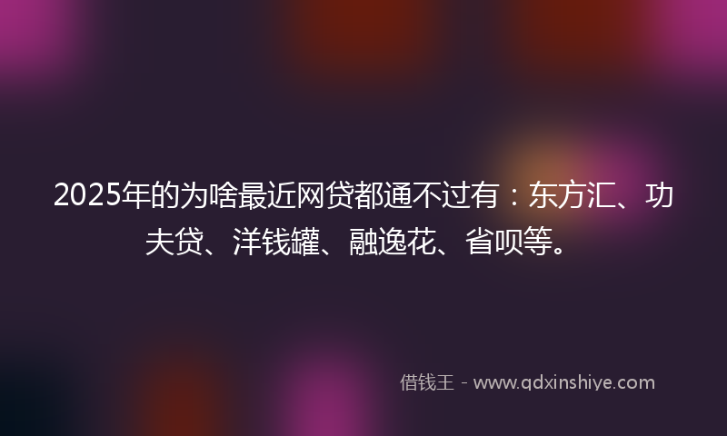 2025年的为啥最近网贷都通不过有：东方汇、功夫贷、洋钱罐、融逸花、省呗等。