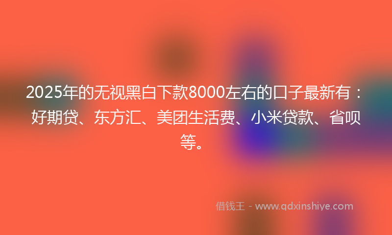 2025年的无视黑白下款8000左右的口子最新有：好期贷、东方汇、美团生活费、小米贷款、省呗等。