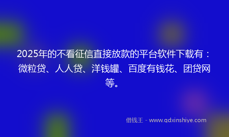 2025年的不看征信直接放款的平台软件下载有：微粒贷、人人贷、洋钱罐、百度有钱花、团贷网等。