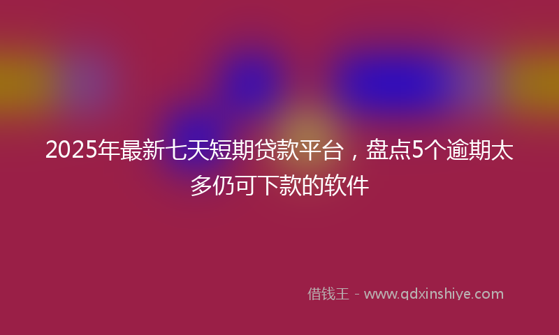 2025年最新七天短期贷款平台，盘点5个逾期太多仍可下款的软件