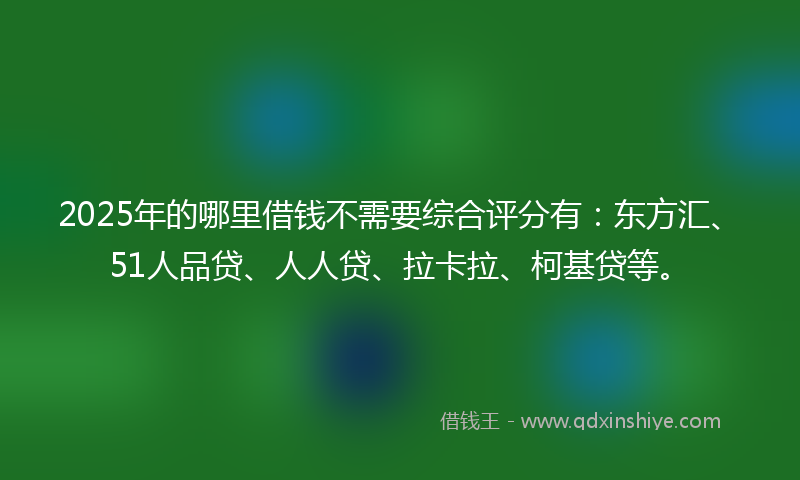 2025年的哪里借钱不需要综合评分有：东方汇、51人品贷、人人贷、拉卡拉、柯基贷等。