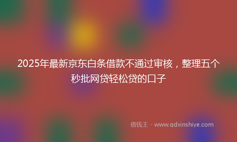 2025年最新京东白条借款不通过审核，整理五个秒批网贷轻松贷的口子