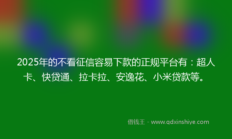 2025年的不看征信容易下款的正规平台有：超人卡、快贷通、拉卡拉、安逸花、小米贷款等。