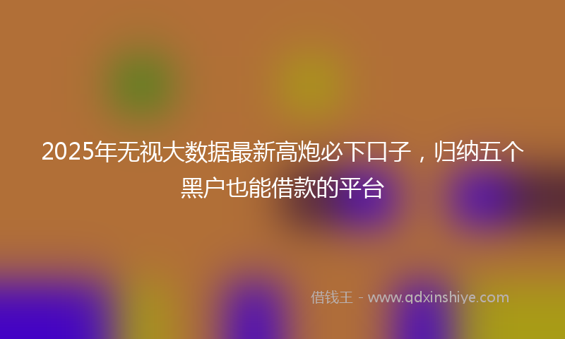 2025年无视大数据最新高炮必下口子，归纳五个黑户也能借款的平台