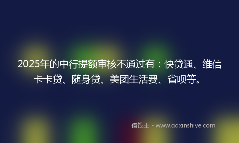 2025年的中行提额审核不通过有：快贷通、维信卡卡贷、随身贷、美团生活费、省呗等。