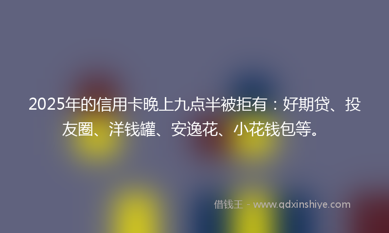 2025年的信用卡晚上九点半被拒有：好期贷、投友圈、洋钱罐、安逸花、小花钱包等。