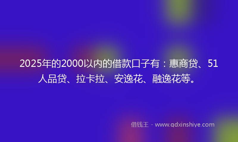 2025年的2000以内的借款口子有：惠商贷、51人品贷、拉卡拉、安逸花、融逸花等。