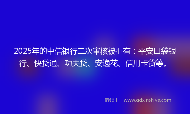 2025年的中信银行二次审核被拒有：平安口袋银行、快贷通、功夫贷、安逸花、信用卡贷等。