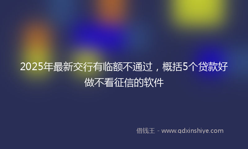 2025年最新交行有临额不通过，概括5个贷款好做不看征信的软件