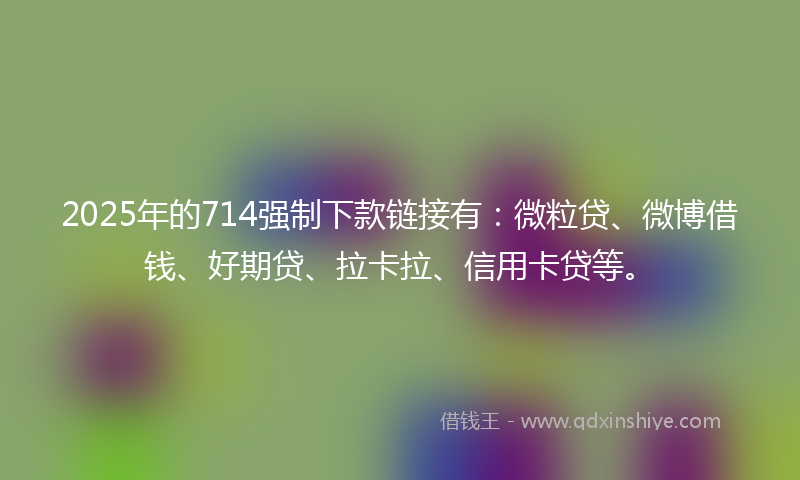 2025年的714强制下款链接有：微粒贷、微博借钱、好期贷、拉卡拉、信用卡贷等。