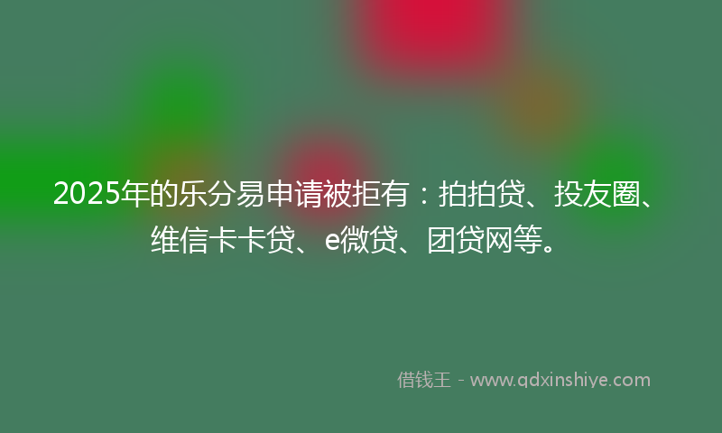 2025年的乐分易申请被拒有：拍拍贷、投友圈、维信卡卡贷、e微贷、团贷网等。