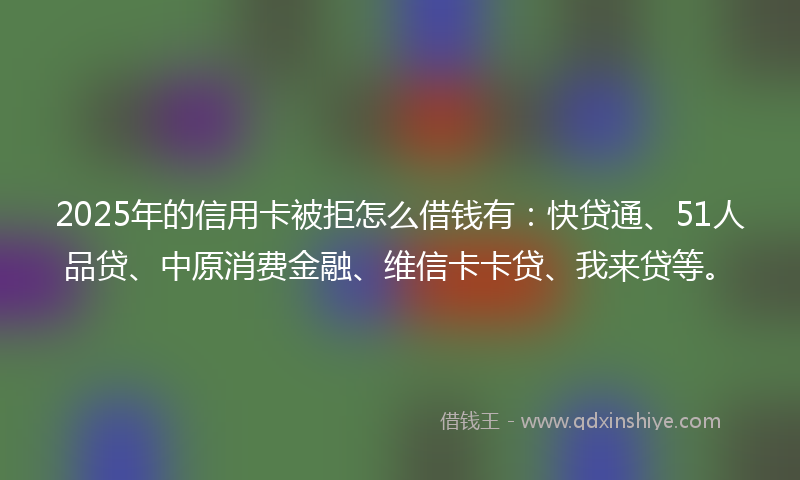 2025年的信用卡被拒怎么借钱有：快贷通、51人品贷、中原消费金融、维信卡卡贷、我来贷等。