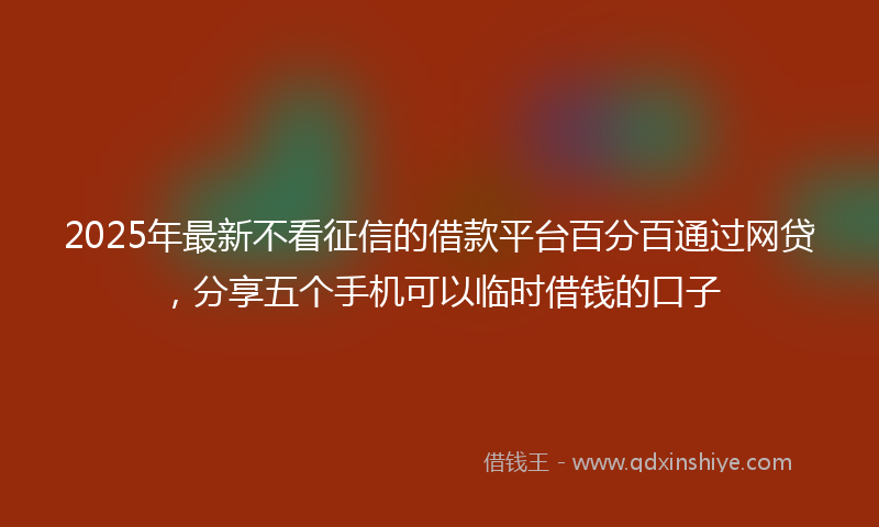 2025年最新不看征信的借款平台百分百通过网贷，分享五个手机可以临时借钱的口子