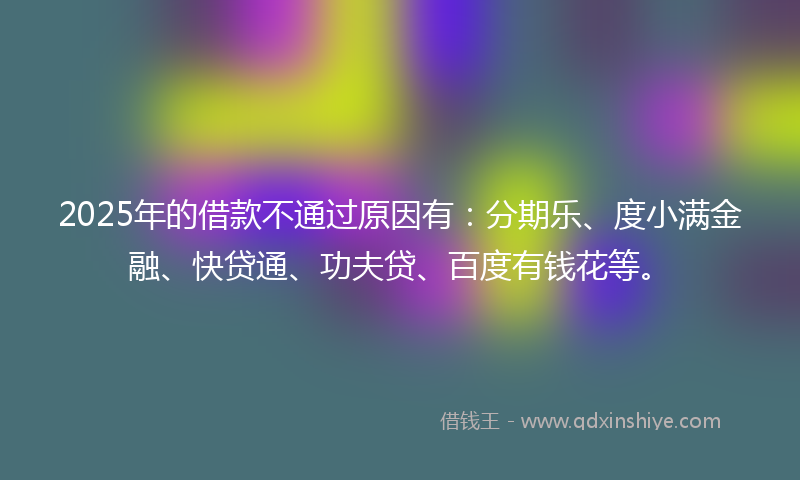 2025年的借款不通过原因有：分期乐、度小满金融、快贷通、功夫贷、百度有钱花等。