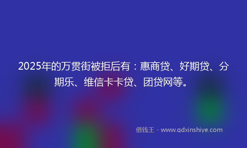 2025年的万贯街被拒后有：惠商贷、好期贷、分期乐、维信卡卡贷、团贷网等。