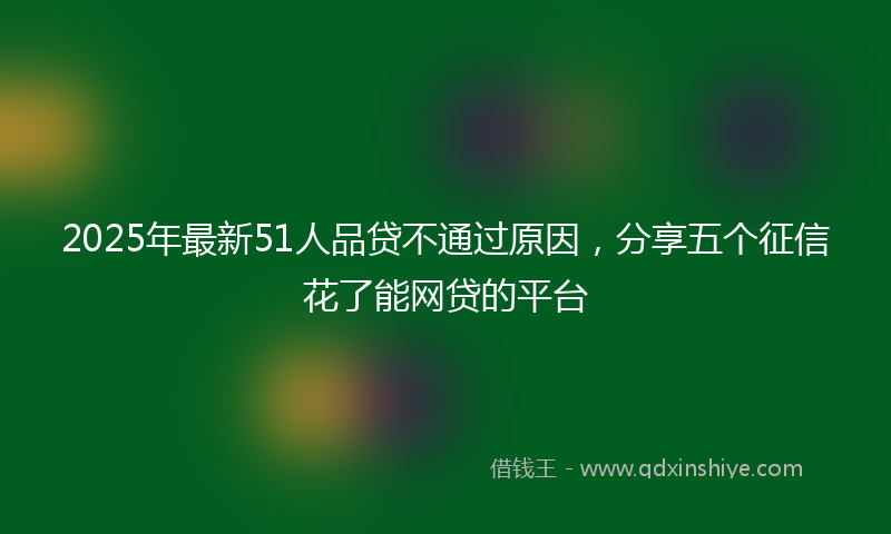 2025年最新51人品贷不通过原因，分享五个征信花了能网贷的平台