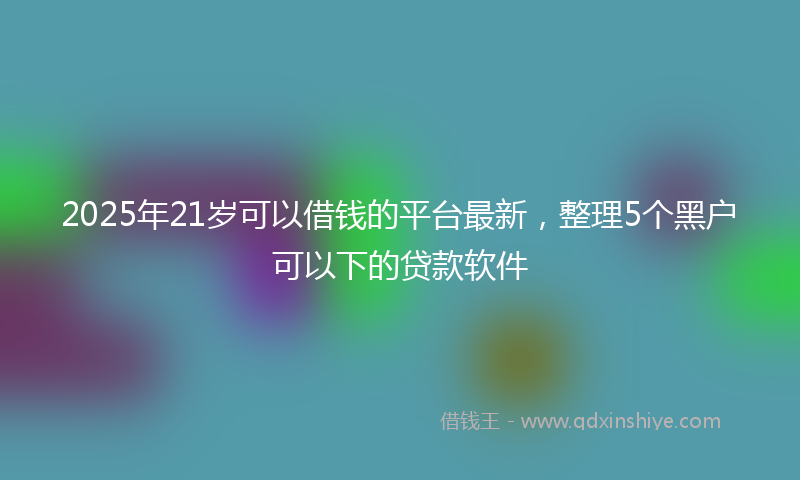 2025年21岁可以借钱的平台最新，整理5个黑户可以下的贷款软件