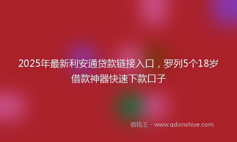 2025年最新利安通贷款链接入口，罗列5个18岁借款神器快速下款口子