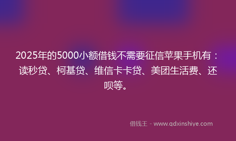 2025年的5000小额借钱不需要征信苹果手机有：读秒贷、柯基贷、维信卡卡贷、美团生活费、还呗等。