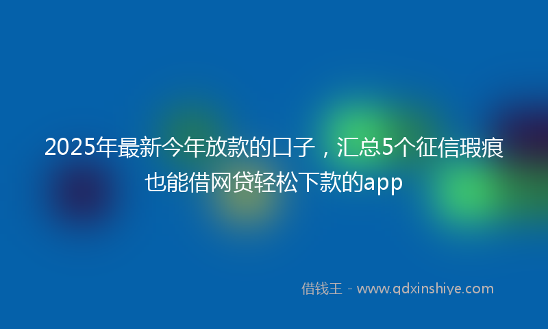 2025年最新今年放款的口子，汇总5个征信瑕疵也能借网贷轻松下款的app
