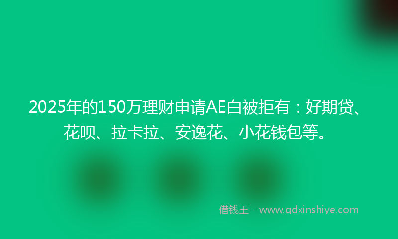 2025年的150万理财申请AE白被拒有：好期贷、花呗、拉卡拉、安逸花、小花钱包等。