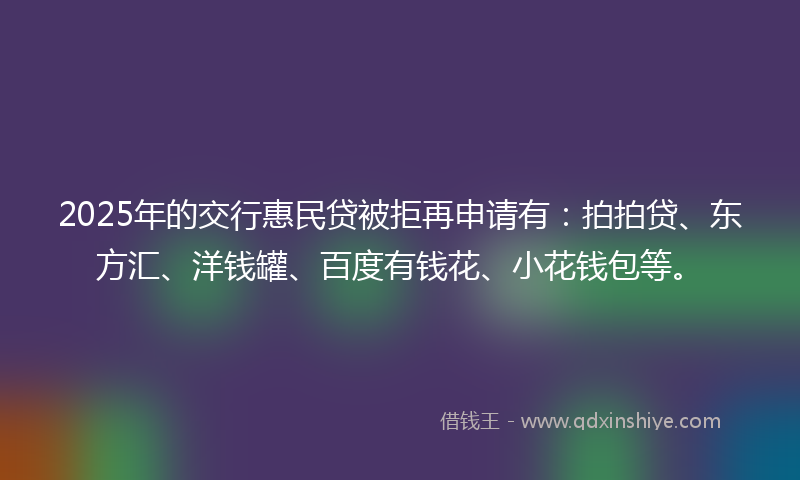 2025年的交行惠民贷被拒再申请有：拍拍贷、东方汇、洋钱罐、百度有钱花、小花钱包等。
