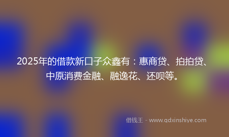 2025年的借款新口子众鑫有：惠商贷、拍拍贷、中原消费金融、融逸花、还呗等。