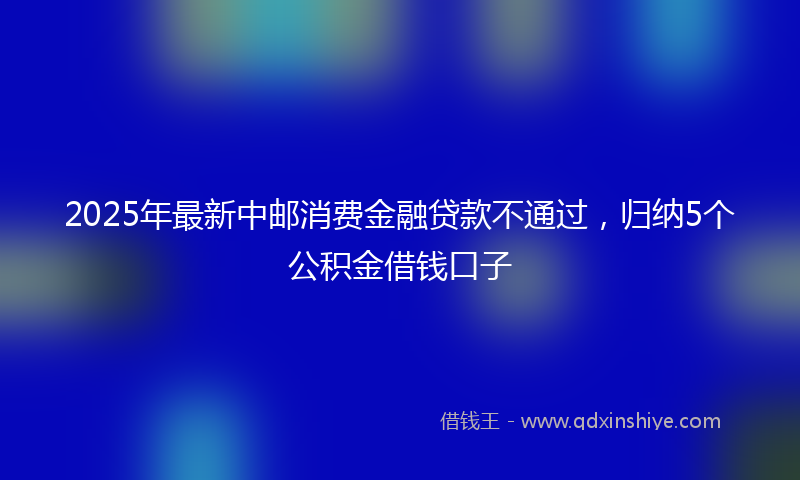 2025年最新中邮消费金融贷款不通过，归纳5个公积金借钱口子