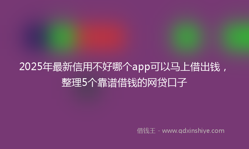 2025年最新信用不好哪个app可以马上借出钱，整理5个靠谱借钱的网贷口子