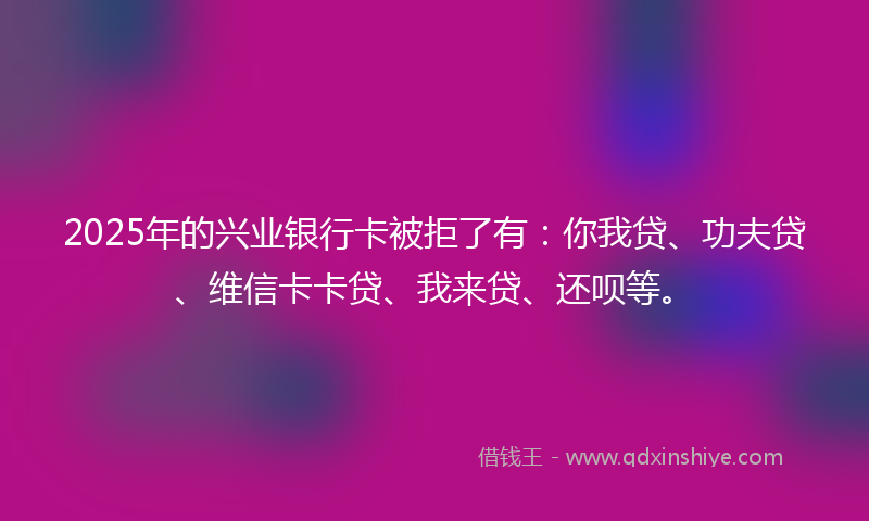 2025年的兴业银行卡被拒了有：你我贷、功夫贷、维信卡卡贷、我来贷、还呗等。