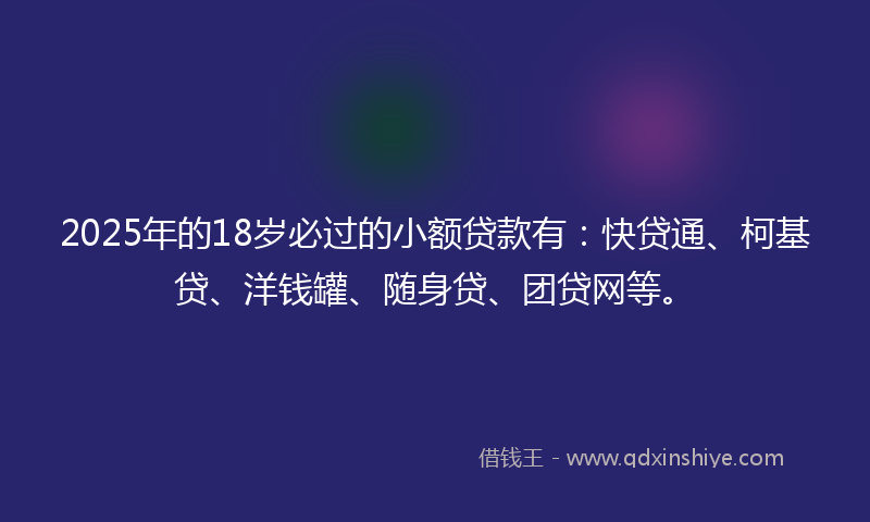2025年的18岁必过的小额贷款有：快贷通、柯基贷、洋钱罐、随身贷、团贷网等。
