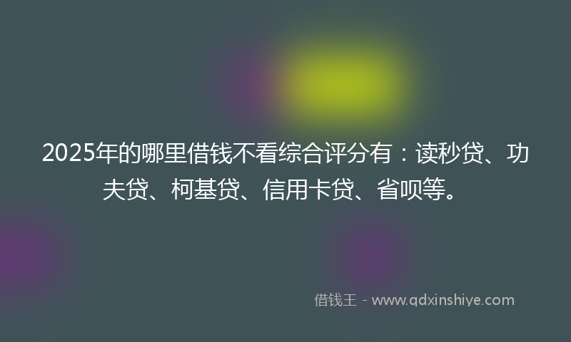 2025年的哪里借钱不看综合评分有：读秒贷、功夫贷、柯基贷、信用卡贷、省呗等。