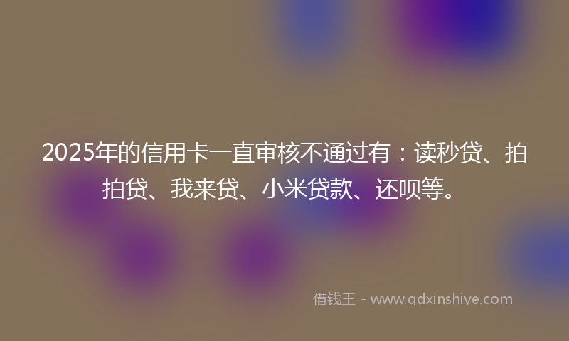 2025年的信用卡一直审核不通过有：读秒贷、拍拍贷、我来贷、小米贷款、还呗等。